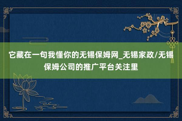 它藏在一句我懂你的无锡保姆网_无锡家政/无锡保姆公司的推广平台关注里
