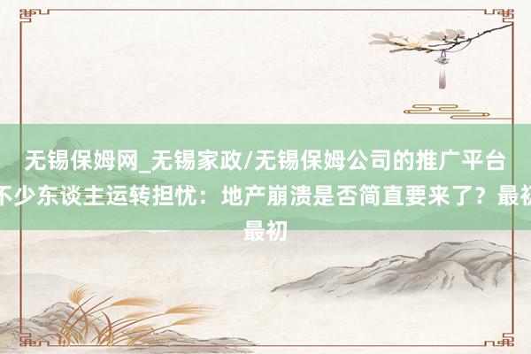 无锡保姆网_无锡家政/无锡保姆公司的推广平台不少东谈主运转担忧：地产崩溃是否简直要来了？最初