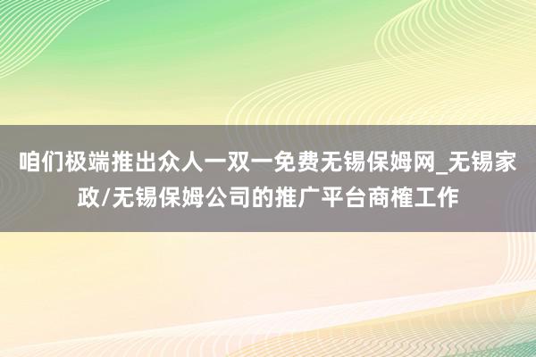 咱们极端推出众人一双一免费无锡保姆网_无锡家政/无锡保姆公司的推广平台商榷工作