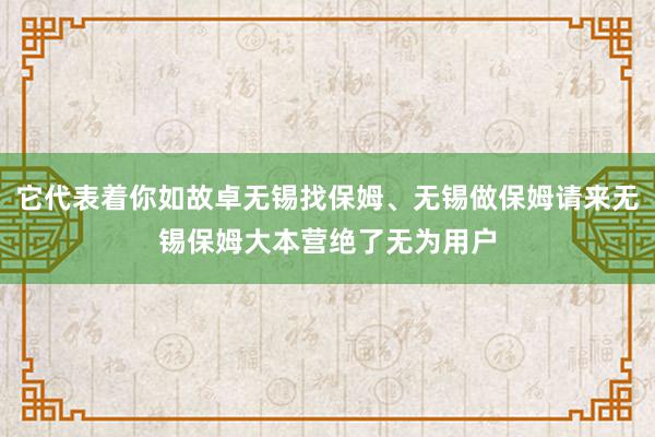 它代表着你如故卓无锡找保姆、无锡做保姆请来无锡保姆大本营绝了无为用户